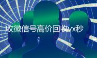收微信号高价回收vx秒结（正规高价回收微信号）