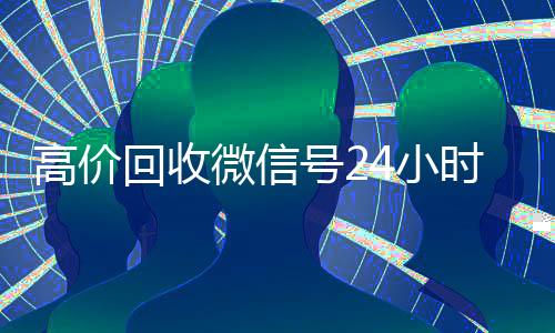 高价回收微信号24小时在线(高价回收微信号24小时在线客服电话)