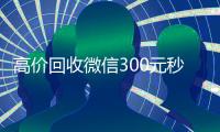 高价回收微信300元秒结（出售微信24小时在线回收）