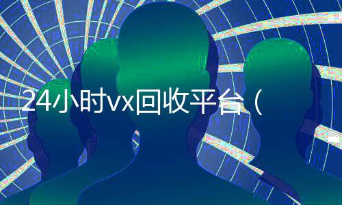 24小时vx回收平台(卖微信的正规交易平台)