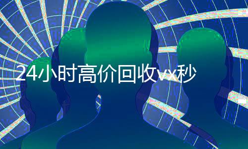 24小时高价回收vx秒结300(24小时高价回收vx秒结联系方式)