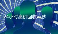 24小时高价回收vx秒结300（24小时高价回收vx秒结联系方式）