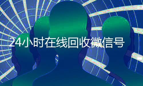 24小时在线回收微信号专业平台(回收微信号24小时交易平台)