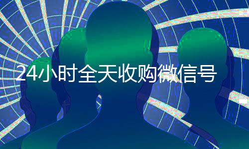24小时全天收购微信号(有没有人现在在线收购微信号)