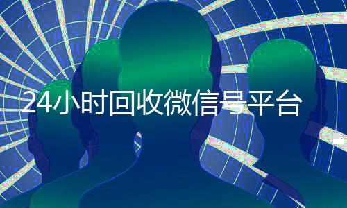24小时回收微信号平台(回收微信号24小时交易平台)